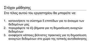 Στόχοι μάθησης
Στο τέλος αυτού του εργαστηρίου θα μπορείτε να:
1. κατανοήσετε το σύστημα 5 επιπέδων για το άνοιγμα των
δεδομένων μας
2. περιγράψετε τα έξι βήματα για τη δημοσίευση ανοιχτών
δεδομένων
3. αναφέρετε κάποιες βέλτιστες πρακτικές για τη δημοσίευση
ανοιχτών δεδομένων στο χώρο της τοπικής αυτοδιοίκησης
 