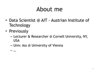 About me
• Data Scientist @ AIT - Austrian Institute of
Technology
• Previously
– Lecturer & Researcher @ Cornell University, NY,
USA
– Univ. Ass @ University of Vienna
– …
2
 