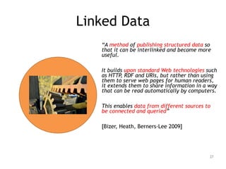 Linked Data
!
“A method of publishing structured data so
that it can be interlinked and become more
useful.
!
It builds upon standard Web technologies such
as HTTP, RDF and URIs, but rather than using
them to serve web pages for human readers,
it extends them to share information in a way
that can be read automatically by computers.
!
This enables data from different sources to
be connected and queried”
!
[Bizer, Heath, Berners-Lee 2009]
27
 