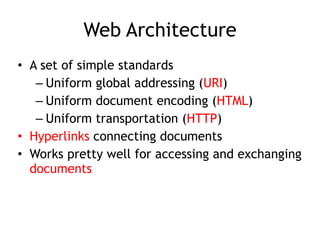Web Architecture
• A set of simple standards
– Uniform global addressing (URI)
– Uniform document encoding (HTML)
– Uniform transportation (HTTP)
• Hyperlinks connecting documents
• Works pretty well for accessing and exchanging
documents 
 