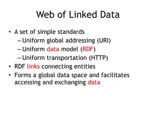 Web of Linked Data
• A set of simple standards
– Uniform global addressing (URI)
– Uniform data model (RDF)
– Uniform transportation (HTTP)
• RDF links connecting entities
• Forms a global data space and facilitates
accessing and exchanging data 
 