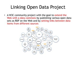 Linking Open Data Project
• A W3C community project with the goal to extend the
Web with a data commons by publishing various open data
sets as RDF on the Web and by setting links between data
items from different sources
 