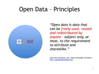 Open Data – Principles
!
“Open data is data that
can be freely used, reused
and redistributed by
anyone - subject only, at
most, to the requirement
to attribute and
sharealike.”
!
Open Data Handbook, 2012, Open Knowledge Foundation 
http://opendatahandbook.org/
5
 