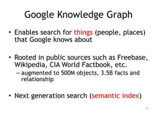 Google Knowledge Graph
• Enables search for things (people, places)
that Google knows about
!
• Rooted in public sources such as Freebase,
Wikipedia, CIA World Factbook, etc.
– augmented to 500M objects, 3.5B facts and
relationship
!
• Next generation search (semantic index)
67
 