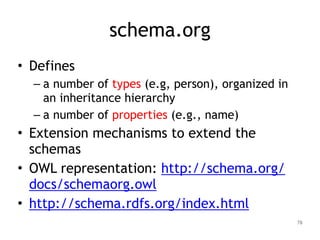 schema.org
• Defines
– a number of types (e.g, person), organized in
an inheritance hierarchy
– a number of properties (e.g., name)
• Extension mechanisms to extend the
schemas
• OWL representation: http://schema.org/
docs/schemaorg.owl
• http://schema.rdfs.org/index.html
78
 