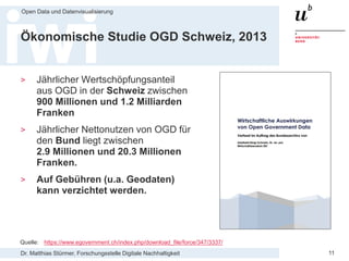 Dr. Matthias Stürmer, Forschungsstelle Digitale Nachhaltigkeit
Open Data und Datenvisualisierung
11
Ökonomische Studie OGD Schweiz, 2013
> Jährlicher Wertschöpfungsanteil
aus OGD in der Schweiz zwischen
900 Millionen und 1.2 Milliarden
Franken
> Jährlicher Nettonutzen von OGD für
den Bund liegt zwischen
2.9 Millionen und 20.3 Millionen
Franken.
> Auf Gebühren (u.a. Geodaten)
kann verzichtet werden.
Quelle: https://www.egovernment.ch/index.php/download_file/force/347/3337/
 