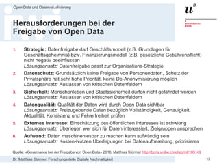 Dr. Matthias Stürmer, Forschungsstelle Digitale Nachhaltigkeit
Open Data und Datenvisualisierung
13
Herausforderungen bei der
Freigabe von Open Data
1. Strategie: Datenfreigabe darf Geschäftsmodell (z.B. Grundlagen für
Geschäftsgeheimnis) bzw. Finanzierungsmodell (z.B. gesetzliche Gebührenpflicht)
nicht negativ beeinflussen
Lösungsansatz: Datenfreigabe passt zur Organisations-Strategie
2. Datenschutz: Grundsätzlich keine Freigabe von Personendaten, Schutz der
Privatsphäre hat sehr hohe Priorität, keine De-Anonymisierung möglich
Lösungsansatz: Auslassen von kritischen Datenfeldern
3. Sicherheit: Menschenleben und Staatssicherheit dürfen nicht gefährdet werden
Lösungsansatz: Auslassen von kritischen Datenfeldern
4. Datenqualität: Qualität der Daten wird durch Open Data sichtbar
Lösungsansatz: Freizugebende Daten bezüglich Vollständigkeit, Genauigkeit,
Aktualität, Konsistenz und Fehlerfreiheit prüfen
5. Externes Interesse: Einschätzung des öffentlichen Interesses ist schwierig
Lösungsansatz: Überlegen wer sich für Daten interessiert, Zielgruppen ansprechen
6. Aufwand: Daten maschinenlesbar zu machen kann aufwändig sein
Lösungsansatz: Kosten-Nutzen Überlegungen bei Datenaufbereitung, priorisieren
Quelle: «Governance bei der Freigabe von Open Data» 2016, Matthias Stürmer http://boris.unibe.ch/id/eprint/105149
 