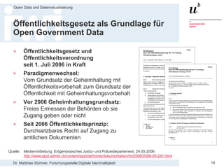 Dr. Matthias Stürmer, Forschungsstelle Digitale Nachhaltigkeit
Open Data und Datenvisualisierung
18
Öffentlichkeitsgesetz als Grundlage für
Open Government Data
> Öffentlichkeitsgesetz und
Öffentlichkeitsverordnung
seit 1. Juli 2006 in Kraft
> Paradigmenwechsel:
Vom Grundsatz der Geheimhaltung mit
Öffentlichkeitsvorbehalt zum Grundsatz der
Öffentlichkeit mit Geheimhaltungsvorbehalt
> Vor 2006 Geheimhaltungsgrundsatz:
Freies Ermessen der Behörden ob sie
Zugang geben oder nicht
> Seit 2006 Öffentlichkeitsprinzip:
Durchsetzbares Recht auf Zugang zu
amtlichen Dokumenten
Quelle: Medienmitteilung, Eidgenössisches Justiz- und Polizeidepartement, 24.05.2006
http://www.ejpd.admin.ch/content/ejpd/de/home/dokumentation/mi/2006/2006-05-241.html
 