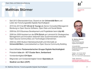 Dr. Matthias Stürmer, Forschungsstelle Digitale Nachhaltigkeit
Open Data und Datenvisualisierung
2
Matthias Stürmer
> Seit 2013 Oberassistent bzw. Dozent an der Universität Bern und
Leiter der Forschungsstelle Digitale Nachhaltigkeit
> 2010 bis 2013 bei EY (Ernst & Young) als Senior Consultant/Managermit
Beratung zu Open Source Software, Open Data und Social Media
> 2009 bis 2010 Business Development und Projektleiter beim Liip AG
> 2006 bis 2009 Assistent an der ETH Zürich am Lehrstuhl für Strategisches
Management und Innovation doktoriert über Zusammenarbeit zwischen
Open Source Communities und Technologie-Unternehmen
> 2000 bis 2005 Studium Betriebswirtschaft und Informatik an
Universität Bern, Lizenziatsarbeit zu Open Source Community Building
> Geschäftsleiter Parlamentarischen Gruppe Digitale Nachhaltigkeit
> Präsident tcbe.ch – ICT Cluster Bern, Switzerland
> Vorstandsmitglied CH Open
> Mitgründer und Vorstandsmitglied Verein Opendata.ch
> Stadtrat von Bern (EVP)
Dr. Matthias Stürmer
Oberassistent,
Leiter Forschungsstelle
Digitale Nachhaltigkeit
Universität Bern
Institut für Wirtschaftsinformatik
Engehaldenstrasse 8
CH-3012 Bern
Telefon: +41 31 631 38 09
Mobile: +41 76 368 81 65
Tel: +41 31 631 38 79 (Sekretariat)
Twitter: @maemst
matthias.stuermer@iwi.unibe.ch
www.digitale-nachhaltigkeit.unibe.ch
 