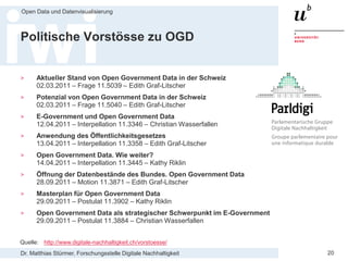 Dr. Matthias Stürmer, Forschungsstelle Digitale Nachhaltigkeit
Open Data und Datenvisualisierung
20
Politische Vorstösse zu OGD
> Aktueller Stand von Open Government Data in der Schweiz
02.03.2011 – Frage 11.5039 – Edith Graf-Litscher
> Potenzial von Open Government Data in der Schweiz
02.03.2011 – Frage 11.5040 – Edith Graf-Litscher
> E-Government und Open Government Data
12.04.2011 – Interpellation 11.3346 – Christian Wasserfallen
> Anwendung des Öffentlichkeitsgesetzes
13.04.2011 – Interpellation 11.3358 – Edith Graf-Litscher
> Open Government Data. Wie weiter?
14.04.2011 – Interpellation 11.3445 – Kathy Riklin
> Öffnung der Datenbestände des Bundes. Open Government Data
28.09.2011 – Motion 11.3871 – Edith Graf-Litscher
> Masterplan für Open Government Data
29.09.2011 – Postulat 11.3902 – Kathy Riklin
> Open Government Data als strategischer Schwerpunkt im E-Government
29.09.2011 – Postulat 11.3884 – Christian Wasserfallen
Quelle: http://www.digitale-nachhaltigkeit.ch/vorstoesse/
 
