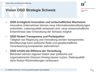 Dr. Matthias Stürmer, Forschungsstelle Digitale Nachhaltigkeit
Open Data und Datenvisualisierung
26
Vision OGD Strategie Schweiz
> OGD ermöglicht Innovation und wirtschaftliches Wachstum
Innovative Unternehmen können neue Informationsdienstleistungen
entwickeln, Lebensqualität verbessert sich, neue wissenschaftliche
Erkenntnisse über Entwicklung der Schweiz möglich
> OGD fördert Transparenz und Partizipation
Tätigkeit von Regierung und Verwaltung werden transparenter,
Bevölkerunge kann politische Rolle und gesellschaftliche
Verantwortung kompetenter wahrnehmen
> OGD erhöht die Effizienz der Verwaltung
Behörden können eigenen Daten über politische und
organisatorische Grenzen hinweg besser nutzen, Datenqualität
dank Nutzer-Rückmeldungen verbessern
 