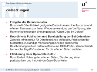 Dr. Matthias Stürmer, Forschungsstelle Digitale Nachhaltigkeit
Open Data und Datenvisualisierung
27
Zielsetzungen
> Freigabe der Behördendaten
Bund stellt Öffentlichkeit geeignete Daten in maschinenlesbaren und
offenen Formaten zur freien Wiederverwendung zur Verfügung, alle
Rahmenbedingungen sind angepasst, "Open Data by Default"
> Koordinierte Publikation und Bereitstellung der Behördendaten
Zentrale Infrastruktur für Datenbestände aufbauen, Publikation der
Metadaten, zuständige Verwaltungseinheiten publizieren
Beschreibungen ihrer Datenbestände auf OGD-Portal, standardisierte
technische Zugriffsfunktionen für die offenen Daten anbieten
> Etablierung einer Open-Data-Kultur
Bund fördert Nutzung der offenen Daten, Etablierung einer
partizipativen und innovativen Open-Data-Kultur
 