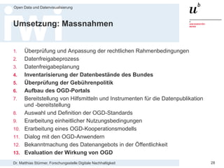 Dr. Matthias Stürmer, Forschungsstelle Digitale Nachhaltigkeit
Open Data und Datenvisualisierung
28
Umsetzung: Massnahmen
1. Überprüfung und Anpassung der rechtlichen Rahmenbedingungen
2. Datenfreigabeprozess
3. Datenfreigabeplanung
4. Inventarisierung der Datenbestände des Bundes
5. Überprüfung der Gebührenpolitik
6. Aufbau des OGD-Portals
7. Bereitstellung von Hilfsmitteln und Instrumenten für die Datenpublikation
und -bereitstellung
8. Auswahl und Definition der OGD-Standards
9. Erarbeitung einheitlicher Nutzungsbedingungen
10. Erarbeitung eines OGD-Kooperationsmodells
11. Dialog mit den OGD-Anwendern
12. Bekanntmachung des Datenangebots in der Öffentlichkeit
13. Evaluation der Wirkung von OGD
 