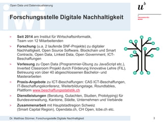 Dr. Matthias Stürmer, Forschungsstelle Digitale Nachhaltigkeit
Open Data und Datenvisualisierung
3
Forschungsstelle Digitale Nachhaltigkeit
> Seit 2014 am Institut für Wirtschaftsinformatik,
Team von 12 Mitarbeitenden
> Forschung (u.a. 2 laufende SNF-Projekte) zu digitaler
Nachhaltigkeit, Open Source Software, Blockchain und Smart
Contracts, Open Data, Linked Data, Open Government, ICT-
Beschaffungen
> Vorlesung zu Open Data (Programmier-Übung zu JavaScript etc.),
Inverted Classroom Projekt durch Förderung Innovative Lehre (FIL),
Betreuung von über 40 abgeschlossenen Bachelor- und
Masterarbeiten
> Praxis-Angebote zu ICT-Beschaffungen: CAS ICT-Beschaffungen,
IT-Beschaffungskonferenz, Weiterbildungstage, Roundtables,
Plattform www.beschaffungsstatistik.ch
> Dienstleistungen (Beratung, Gutachten, Studien, Prototyping) für
Bundesverwaltung, Kantone, Städte, Unternehmen und Verbände
> Zusammenarbeit mit Hauptstadtregion Schweiz
(Smart Capital Region), Opendata.ch, CH Open, tcbe.ch etc.
 