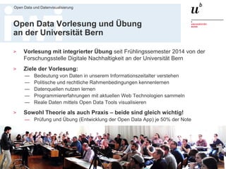 Dr. Matthias Stürmer, Forschungsstelle Digitale Nachhaltigkeit
Open Data und Datenvisualisierung
39
Open Data Vorlesung und Übung
an der Universität Bern
> Vorlesung mit integrierter Übung seit Frühlingssemester 2014 von der
Forschungsstelle Digitale Nachhaltigkeit an der Universität Bern
> Ziele der Vorlesung:
— Bedeutung von Daten in unserem Informationszeitalter verstehen
— Politische und rechtliche Rahmenbedingungen kennenlernen
— Datenquellen nutzen lernen
— Programmiererfahrungen mit aktuellen Web Technologien sammeln
— Reale Daten mittels Open Data Tools visualisieren
> Sowohl Theorie als auch Praxis – beide sind gleich wichtig!
— Prüfung und Übung (Entwicklung der Open Data App) je 50% der Note
> Website mit allen App-Links, Folien und Gastvorträgen seit 2014:
http://www.digitale-nachhaltigkeit.unibe.ch/studium/open_data_vorlesung/
 