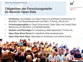 Dr. Matthias Stürmer, Forschungsstelle Digitale Nachhaltigkeit
Open Data und Datenvisualisierung
4
Tätigkeiten der Forschungsstelle
im Bereich Open Data
> Vorlesung «Grundlagen von Open Data und praktische Anwendung» für
Bachelor- und Masterstudierende (Uni Bern, Fribourg, Zürich etc.)
> Forschungsprojekte zu Open Government, Open Data und Linked Data,
Betreuung von Bachelor- und Masterarbeiten
> Studien und Pilot-Apps für Verwaltung, Bildungsbereich, Firmen etc.
> Open Data Show Room für interaktive Web-Anwendungen
> Open Data Hack Days, Opendata.ch Konferenz und andere Events
 