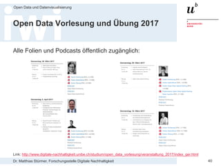 Dr. Matthias Stürmer, Forschungsstelle Digitale Nachhaltigkeit
Open Data und Datenvisualisierung
40
Open Data Vorlesung und Übung 2017
Alle Folien und Podcasts öffentlich zugänglich:
Link: http://www.digitale-nachhaltigkeit.unibe.ch/studium/open_data_vorlesung/veranstaltung_2017/index_ger.html
 