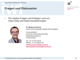 Dr. Matthias Stürmer, Forschungsstelle Digitale Nachhaltigkeit
Open Data und Datenvisualisierung
65
Fragen und Diskussion
> Für weitere Fragen und Anliegen rund um
Open Data und Datenvisualisierungen:
Dr. Matthias Stürmer
Leiter Forschungsstelle Digitale Nachhaltigkeit
Universität Bern
Institut für Wirtschaftsinformatik
Engehaldenstrasse 8
CH-3012 Bern
Tel: +41 31 631 38 09
Mobile: +41 76 368 81 65
matthias.stuermer@iwi.unibe.ch
www.digitale-nachhaltigkeit.unibe.ch
 