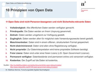 Dr. Matthias Stürmer, Forschungsstelle Digitale Nachhaltigkeit
Open Data und Datenvisualisierung
8
10 Prinzipien von Open Data
 Open Data sind nicht Personen-bezogenen und nicht Sicherheits-relevante Daten
1. Vollständigkeit: Alle öffentlichen Daten werden verfügbar gemacht.
2. Primärquelle: Die Daten werden an ihrem Ursprung gesammelt.
3. Zeitnah: Daten werden umgehend zur Verfügung gestellt.
4. Zugänglich: Daten werden allen für möglichst viele Verwendungszwecke bereit gestellt.
5. Maschinenlesbar: Daten sind in einem offenen, strukturiertem Format gespeichert.
6. Nicht diskriminierend: Daten sind allen ohne Registrierung verfügbar.
7. Nicht proprietär: Zur Dateninterpretation wird keine proprietäre Software benötigt.
8. Freie Lizenz: Daten sind unter einer freien Lizenz (z.B. Open Government Licence).
9. Permanent verfügbar: Datenbestände sind permanent online und versioniert verfügbar.
10. Kostenlos: Der Zugriff auf die Daten ist kostenlos.
Quellen: http://sunlightfoundation.com/policy/documents/ten-open-data-principles/
http://www.netzpolitik.org/2010/8-open-government-data-prinzipien/
 