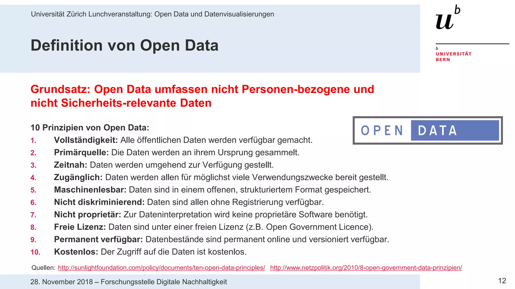 Universität Zürich Lunchveranstaltung: Open Data und Datenvisualisierungen
1228. November 2018 – Forschungsstelle Digitale Nachhaltigkeit
Definition von Open Data
Grundsatz: Open Data umfassen nicht Personen-bezogene und
nicht Sicherheits-relevante Daten
10 Prinzipien von Open Data:
1. Vollständigkeit: Alle öffentlichen Daten werden verfügbar gemacht.
2. Primärquelle: Die Daten werden an ihrem Ursprung gesammelt.
3. Zeitnah: Daten werden umgehend zur Verfügung gestellt.
4. Zugänglich: Daten werden allen für möglichst viele Verwendungszwecke bereit gestellt.
5. Maschinenlesbar: Daten sind in einem offenen, strukturiertem Format gespeichert.
6. Nicht diskriminierend: Daten sind allen ohne Registrierung verfügbar.
7. Nicht proprietär: Zur Dateninterpretation wird keine proprietäre Software benötigt.
8. Freie Lizenz: Daten sind unter einer freien Lizenz (z.B. Open Government Licence).
9. Permanent verfügbar: Datenbestände sind permanent online und versioniert verfügbar.
10. Kostenlos: Der Zugriff auf die Daten ist kostenlos.
Quellen: http://sunlightfoundation.com/policy/documents/ten-open-data-principles/ http://www.netzpolitik.org/2010/8-open-government-data-prinzipien/
 