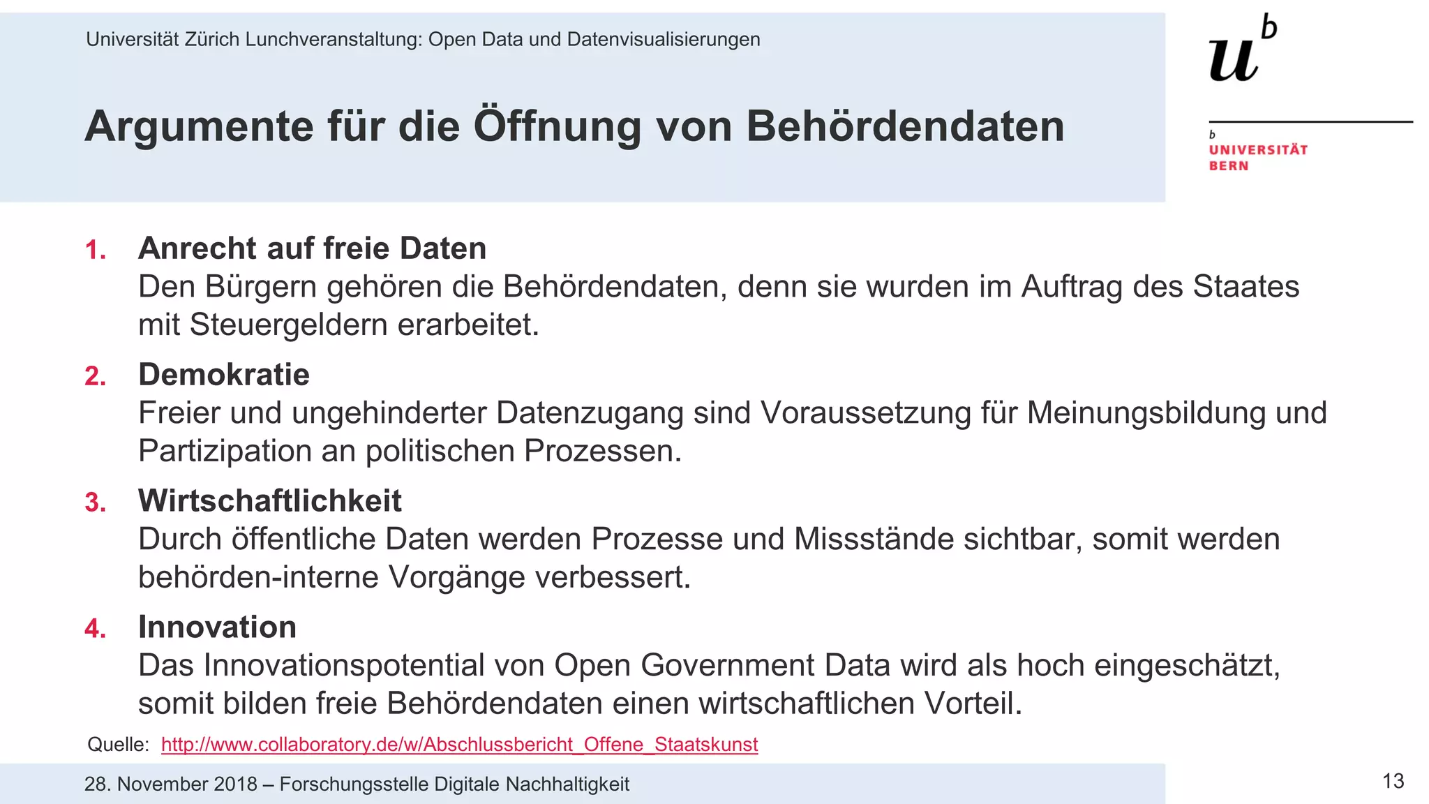 Universität Zürich Lunchveranstaltung: Open Data und Datenvisualisierungen
1328. November 2018 – Forschungsstelle Digitale Nachhaltigkeit
Argumente für die Öffnung von Behördendaten
1. Anrecht auf freie Daten
Den Bürgern gehören die Behördendaten, denn sie wurden im Auftrag des Staates
mit Steuergeldern erarbeitet.
2. Demokratie
Freier und ungehinderter Datenzugang sind Voraussetzung für Meinungsbildung und
Partizipation an politischen Prozessen.
3. Wirtschaftlichkeit
Durch öffentliche Daten werden Prozesse und Missstände sichtbar, somit werden
behörden-interne Vorgänge verbessert.
4. Innovation
Das Innovationspotential von Open Government Data wird als hoch eingeschätzt,
somit bilden freie Behördendaten einen wirtschaftlichen Vorteil.
Quelle: http://www.collaboratory.de/w/Abschlussbericht_Offene_Staatskunst
 