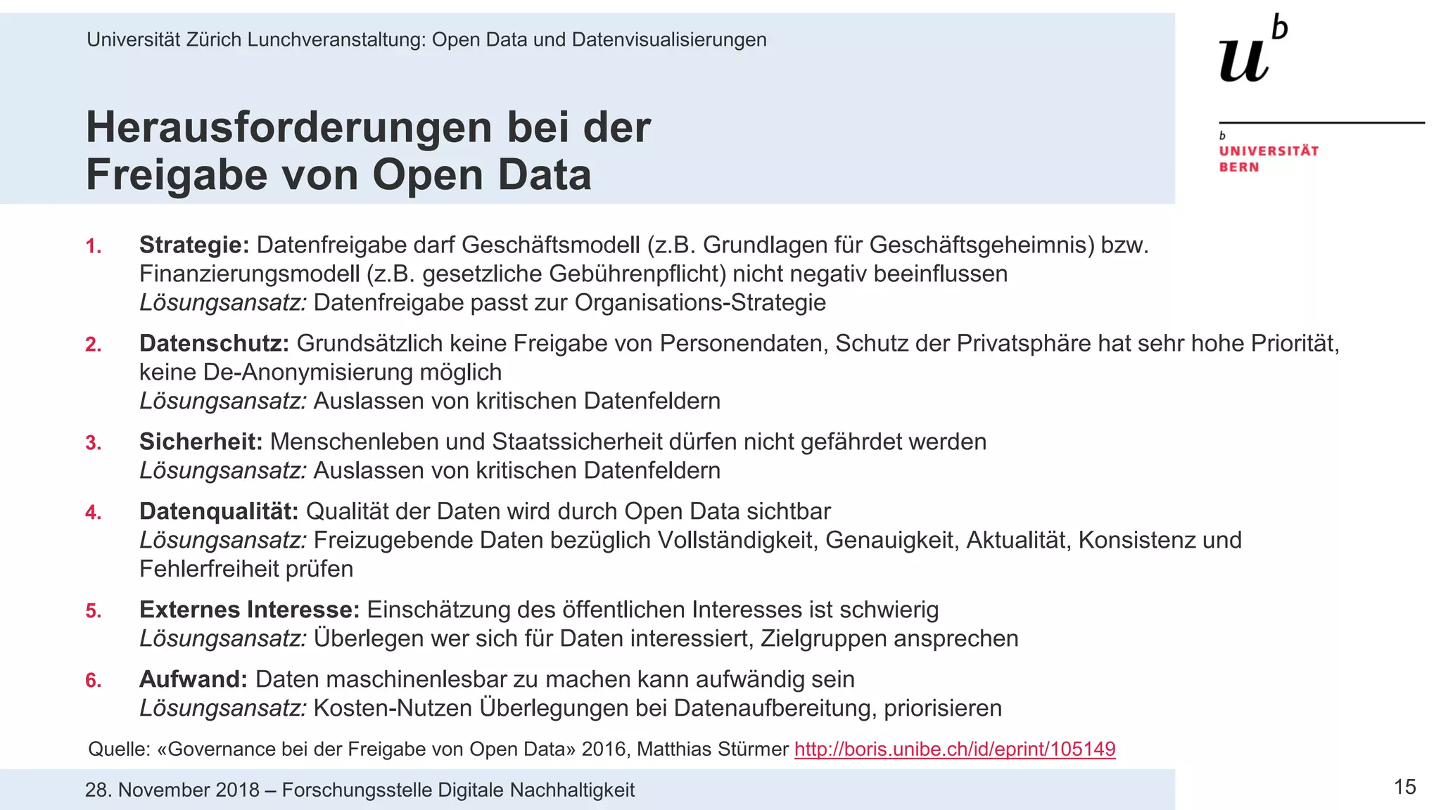 Universität Zürich Lunchveranstaltung: Open Data und Datenvisualisierungen
1528. November 2018 – Forschungsstelle Digitale Nachhaltigkeit
Herausforderungen bei der
Freigabe von Open Data
1. Strategie: Datenfreigabe darf Geschäftsmodell (z.B. Grundlagen für Geschäftsgeheimnis) bzw.
Finanzierungsmodell (z.B. gesetzliche Gebührenpflicht) nicht negativ beeinflussen
Lösungsansatz: Datenfreigabe passt zur Organisations-Strategie
2. Datenschutz: Grundsätzlich keine Freigabe von Personendaten, Schutz der Privatsphäre hat sehr hohe Priorität,
keine De-Anonymisierung möglich
Lösungsansatz: Auslassen von kritischen Datenfeldern
3. Sicherheit: Menschenleben und Staatssicherheit dürfen nicht gefährdet werden
Lösungsansatz: Auslassen von kritischen Datenfeldern
4. Datenqualität: Qualität der Daten wird durch Open Data sichtbar
Lösungsansatz: Freizugebende Daten bezüglich Vollständigkeit, Genauigkeit, Aktualität, Konsistenz und
Fehlerfreiheit prüfen
5. Externes Interesse: Einschätzung des öffentlichen Interesses ist schwierig
Lösungsansatz: Überlegen wer sich für Daten interessiert, Zielgruppen ansprechen
6. Aufwand: Daten maschinenlesbar zu machen kann aufwändig sein
Lösungsansatz: Kosten-Nutzen Überlegungen bei Datenaufbereitung, priorisieren
Quelle: «Governance bei der Freigabe von Open Data» 2016, Matthias Stürmer http://boris.unibe.ch/id/eprint/105149
 