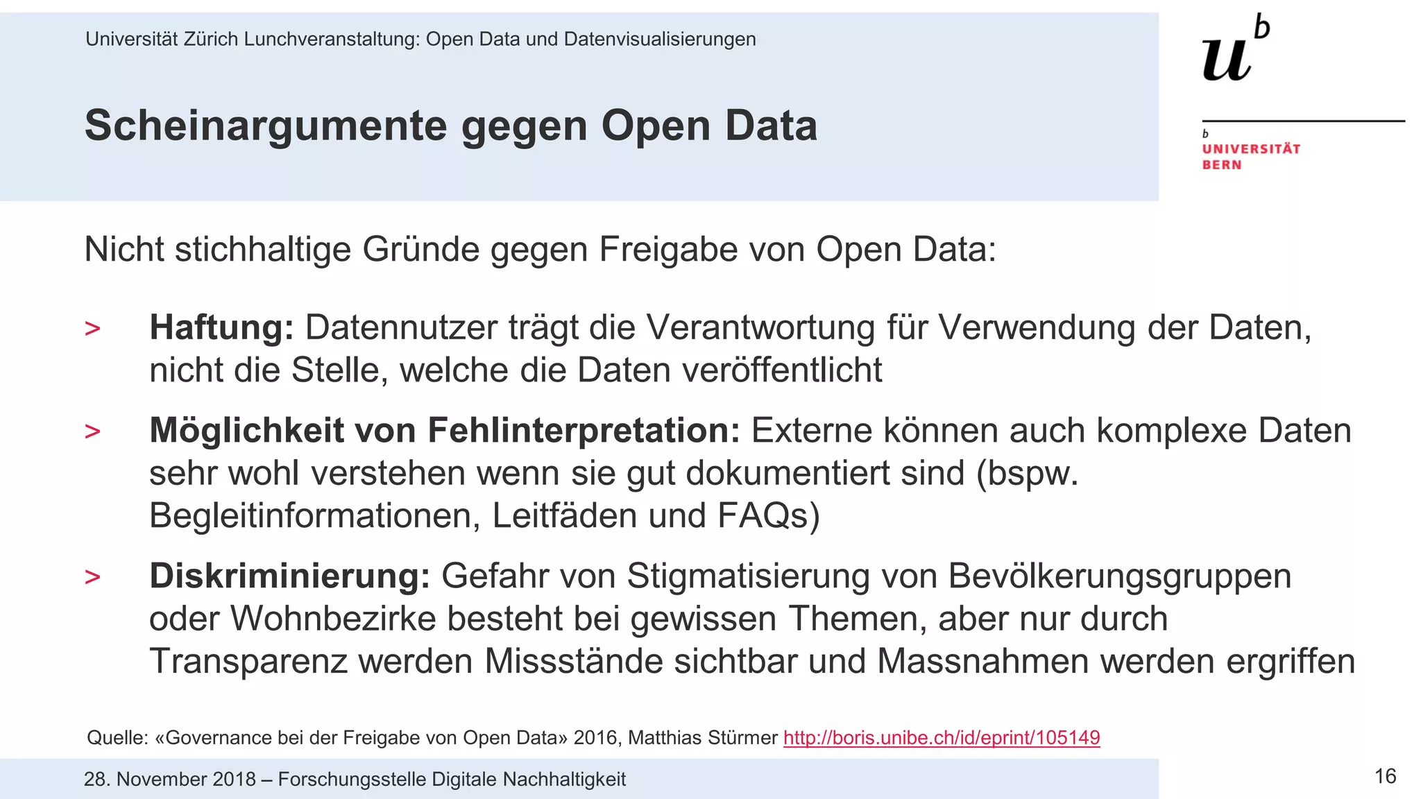 Universität Zürich Lunchveranstaltung: Open Data und Datenvisualisierungen
1628. November 2018 – Forschungsstelle Digitale Nachhaltigkeit
Scheinargumente gegen Open Data
Nicht stichhaltige Gründe gegen Freigabe von Open Data:
> Haftung: Datennutzer trägt die Verantwortung für Verwendung der Daten,
nicht die Stelle, welche die Daten veröffentlicht
> Möglichkeit von Fehlinterpretation: Externe können auch komplexe Daten
sehr wohl verstehen wenn sie gut dokumentiert sind (bspw.
Begleitinformationen, Leitfäden und FAQs)
> Diskriminierung: Gefahr von Stigmatisierung von Bevölkerungsgruppen
oder Wohnbezirke besteht bei gewissen Themen, aber nur durch
Transparenz werden Missstände sichtbar und Massnahmen werden ergriffen
Quelle: «Governance bei der Freigabe von Open Data» 2016, Matthias Stürmer http://boris.unibe.ch/id/eprint/105149
 