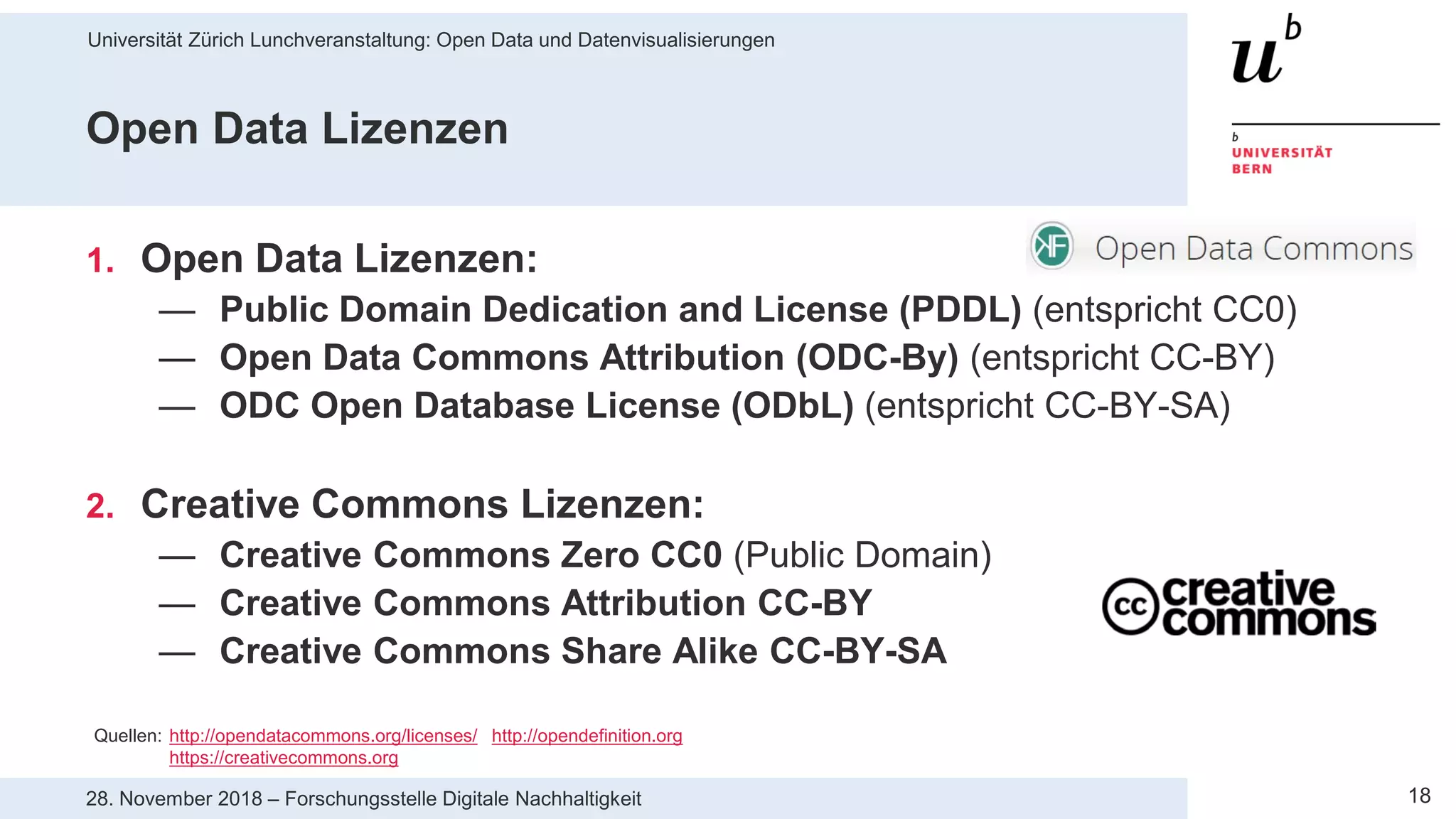 Universität Zürich Lunchveranstaltung: Open Data und Datenvisualisierungen
1828. November 2018 – Forschungsstelle Digitale Nachhaltigkeit
Open Data Lizenzen
1. Open Data Lizenzen:
— Public Domain Dedication and License (PDDL) (entspricht CC0)
— Open Data Commons Attribution (ODC-By) (entspricht CC-BY)
— ODC Open Database License (ODbL) (entspricht CC-BY-SA)
2. Creative Commons Lizenzen:
— Creative Commons Zero CC0 (Public Domain)
— Creative Commons Attribution CC-BY
— Creative Commons Share Alike CC-BY-SA
Quellen: http://opendatacommons.org/licenses/ http://opendefinition.org
https://creativecommons.org
 