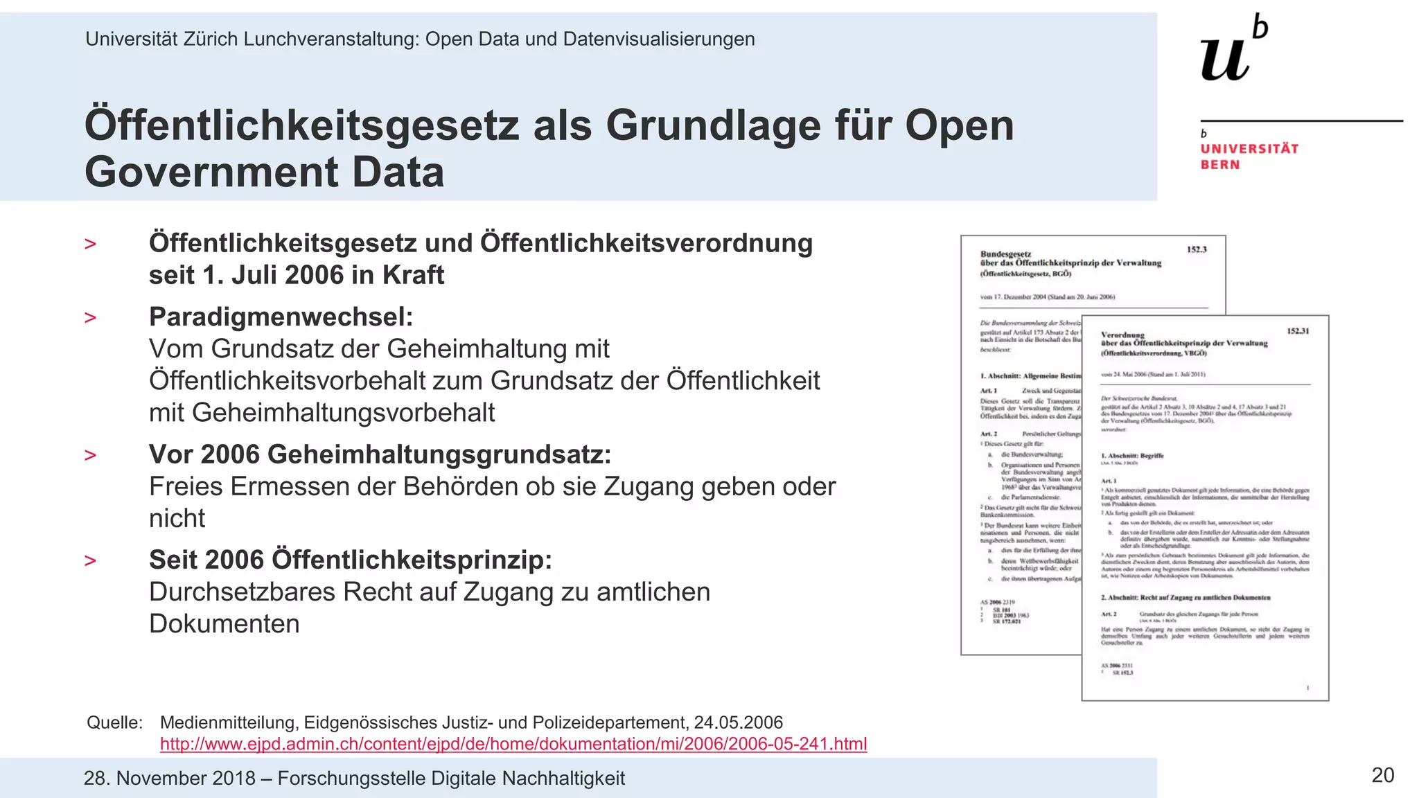 Universität Zürich Lunchveranstaltung: Open Data und Datenvisualisierungen
2028. November 2018 – Forschungsstelle Digitale Nachhaltigkeit
Öffentlichkeitsgesetz als Grundlage für Open
Government Data
> Öffentlichkeitsgesetz und Öffentlichkeitsverordnung
seit 1. Juli 2006 in Kraft
> Paradigmenwechsel:
Vom Grundsatz der Geheimhaltung mit
Öffentlichkeitsvorbehalt zum Grundsatz der Öffentlichkeit
mit Geheimhaltungsvorbehalt
> Vor 2006 Geheimhaltungsgrundsatz:
Freies Ermessen der Behörden ob sie Zugang geben oder
nicht
> Seit 2006 Öffentlichkeitsprinzip:
Durchsetzbares Recht auf Zugang zu amtlichen
Dokumenten
Quelle: Medienmitteilung, Eidgenössisches Justiz- und Polizeidepartement, 24.05.2006
http://www.ejpd.admin.ch/content/ejpd/de/home/dokumentation/mi/2006/2006-05-241.html
 
