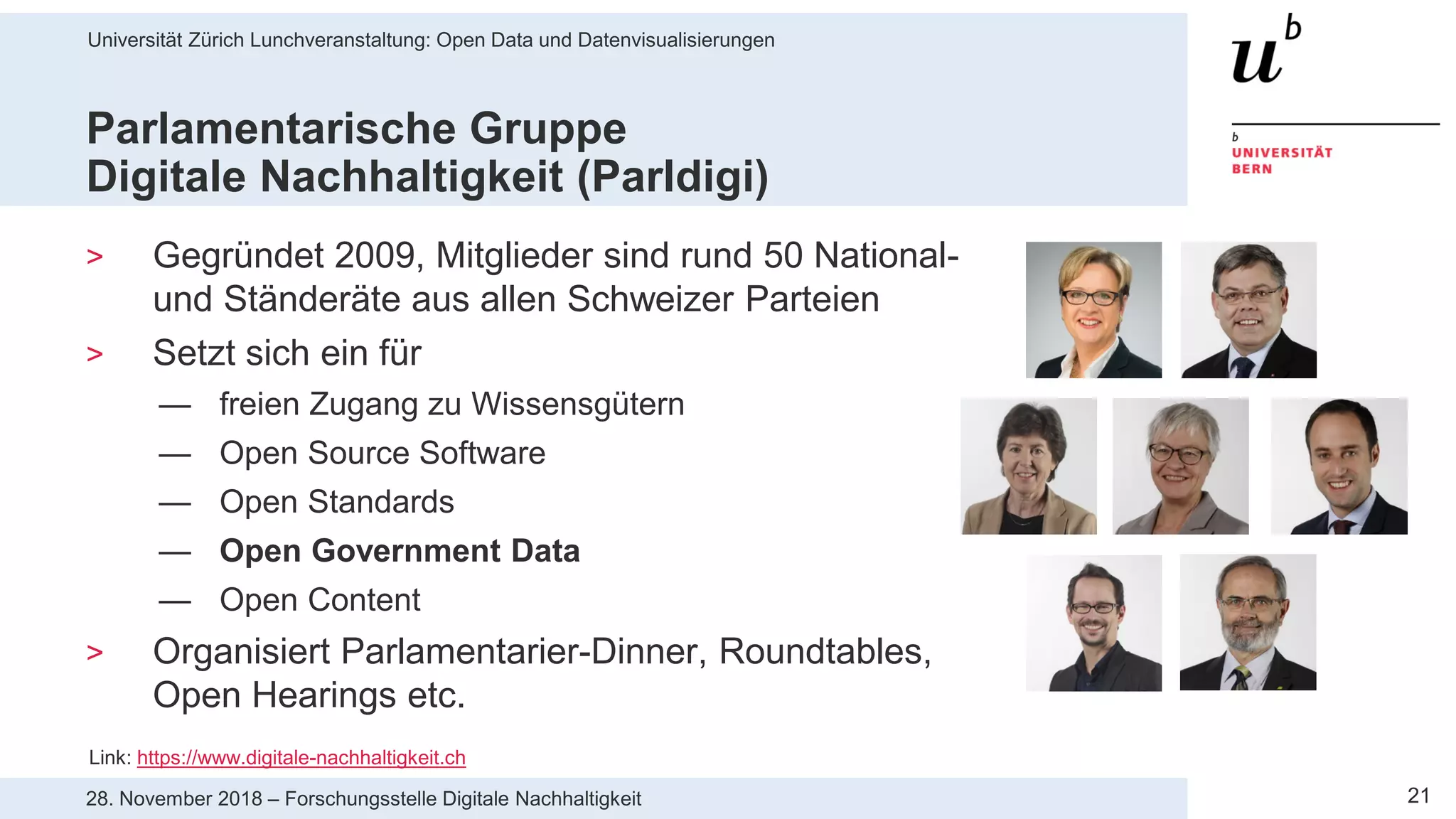 Universität Zürich Lunchveranstaltung: Open Data und Datenvisualisierungen
2128. November 2018 – Forschungsstelle Digitale Nachhaltigkeit
Parlamentarische Gruppe
Digitale Nachhaltigkeit (Parldigi)
> Gegründet 2009, Mitglieder sind rund 50 National-
und Ständeräte aus allen Schweizer Parteien
> Setzt sich ein für
— freien Zugang zu Wissensgütern
— Open Source Software
— Open Standards
— Open Government Data
— Open Content
> Organisiert Parlamentarier-Dinner, Roundtables,
Open Hearings etc.
Link: https://www.digitale-nachhaltigkeit.ch
 