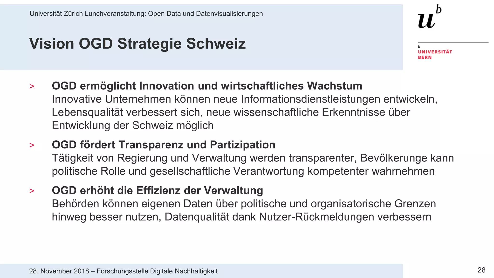 Universität Zürich Lunchveranstaltung: Open Data und Datenvisualisierungen
2828. November 2018 – Forschungsstelle Digitale Nachhaltigkeit
Vision OGD Strategie Schweiz
> OGD ermöglicht Innovation und wirtschaftliches Wachstum
Innovative Unternehmen können neue Informationsdienstleistungen entwickeln,
Lebensqualität verbessert sich, neue wissenschaftliche Erkenntnisse über
Entwicklung der Schweiz möglich
> OGD fördert Transparenz und Partizipation
Tätigkeit von Regierung und Verwaltung werden transparenter, Bevölkerunge kann
politische Rolle und gesellschaftliche Verantwortung kompetenter wahrnehmen
> OGD erhöht die Effizienz der Verwaltung
Behörden können eigenen Daten über politische und organisatorische Grenzen
hinweg besser nutzen, Datenqualität dank Nutzer-Rückmeldungen verbessern
 