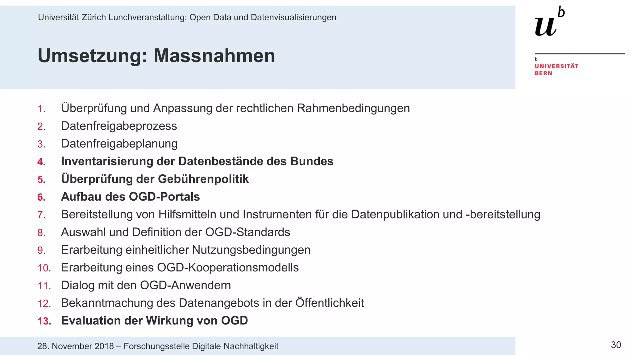 Universität Zürich Lunchveranstaltung: Open Data und Datenvisualisierungen
3028. November 2018 – Forschungsstelle Digitale Nachhaltigkeit
Umsetzung: Massnahmen
1. Überprüfung und Anpassung der rechtlichen Rahmenbedingungen
2. Datenfreigabeprozess
3. Datenfreigabeplanung
4. Inventarisierung der Datenbestände des Bundes
5. Überprüfung der Gebührenpolitik
6. Aufbau des OGD-Portals
7. Bereitstellung von Hilfsmitteln und Instrumenten für die Datenpublikation und -bereitstellung
8. Auswahl und Definition der OGD-Standards
9. Erarbeitung einheitlicher Nutzungsbedingungen
10. Erarbeitung eines OGD-Kooperationsmodells
11. Dialog mit den OGD-Anwendern
12. Bekanntmachung des Datenangebots in der Öffentlichkeit
13. Evaluation der Wirkung von OGD
 