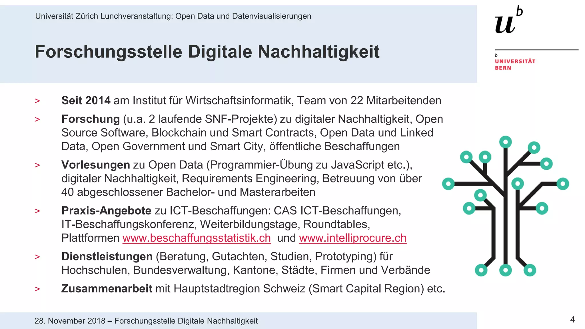 Universität Zürich Lunchveranstaltung: Open Data und Datenvisualisierungen
428. November 2018 – Forschungsstelle Digitale Nachhaltigkeit
Forschungsstelle Digitale Nachhaltigkeit
> Seit 2014 am Institut für Wirtschaftsinformatik, Team von 22 Mitarbeitenden
> Forschung (u.a. 2 laufende SNF-Projekte) zu digitaler Nachhaltigkeit, Open
Source Software, Blockchain und Smart Contracts, Open Data und Linked
Data, Open Government und Smart City, öffentliche Beschaffungen
> Vorlesungen zu Open Data (Programmier-Übung zu JavaScript etc.),
digitaler Nachhaltigkeit, Requirements Engineering, Betreuung von über
40 abgeschlossener Bachelor- und Masterarbeiten
> Praxis-Angebote zu ICT-Beschaffungen: CAS ICT-Beschaffungen,
IT-Beschaffungskonferenz, Weiterbildungstage, Roundtables,
Plattformen www.beschaffungsstatistik.ch und www.intelliprocure.ch
> Dienstleistungen (Beratung, Gutachten, Studien, Prototyping) für
Hochschulen, Bundesverwaltung, Kantone, Städte, Firmen und Verbände
> Zusammenarbeit mit Hauptstadtregion Schweiz (Smart Capital Region) etc.
 