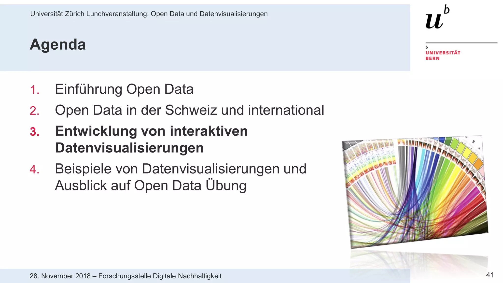 Universität Zürich Lunchveranstaltung: Open Data und Datenvisualisierungen
4128. November 2018 – Forschungsstelle Digitale Nachhaltigkeit
Agenda
1. Einführung Open Data
2. Open Data in der Schweiz und international
3. Entwicklung von interaktiven
Datenvisualisierungen
4. Beispiele von Datenvisualisierungen und
Ausblick auf Open Data Übung
 