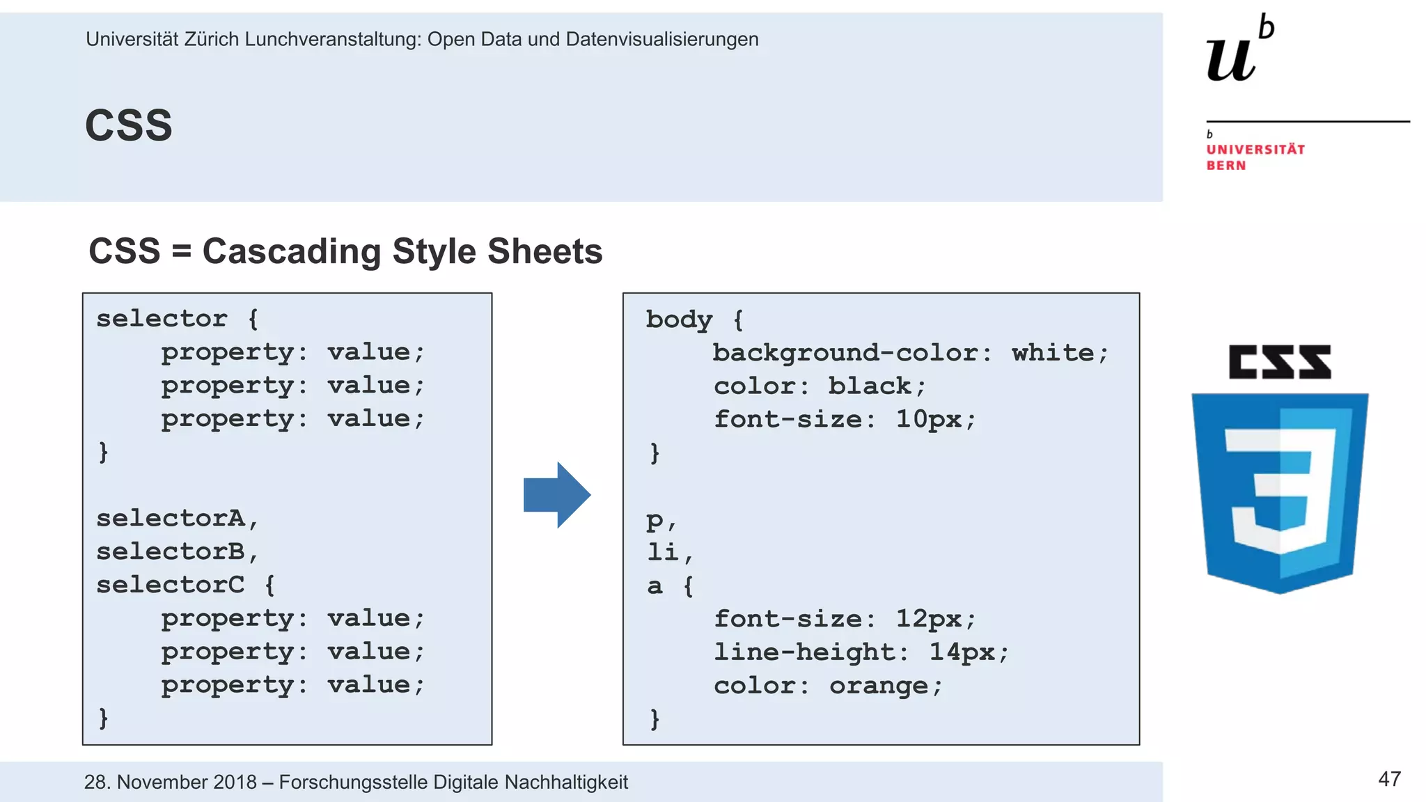 Universität Zürich Lunchveranstaltung: Open Data und Datenvisualisierungen
4728. November 2018 – Forschungsstelle Digitale Nachhaltigkeit
CSS
selector {
property: value;
property: value;
property: value;
}
selectorA,
selectorB,
selectorC {
property: value;
property: value;
property: value;
}
body {
background-color: white;
color: black;
font-size: 10px;
}
p,
li,
a {
font-size: 12px;
line-height: 14px;
color: orange;
}
CSS = Cascading Style Sheets
 