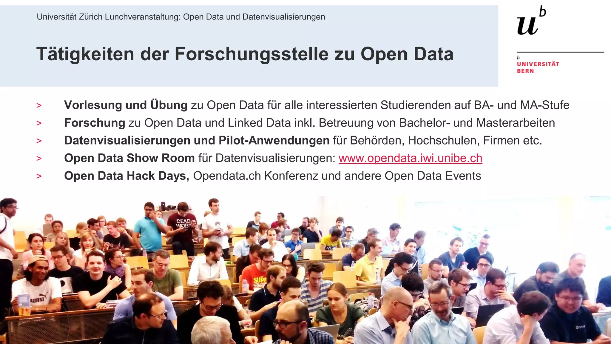 Universität Zürich Lunchveranstaltung: Open Data und Datenvisualisierungen
528. November 2018 – Forschungsstelle Digitale Nachhaltigkeit
Tätigkeiten der Forschungsstelle zu Open Data
> Vorlesung und Übung zu Open Data für alle interessierten Studierenden auf BA- und MA-Stufe
> Forschung zu Open Data und Linked Data inkl. Betreuung von Bachelor- und Masterarbeiten
> Datenvisualisierungen und Pilot-Anwendungen für Behörden, Hochschulen, Firmen etc.
> Open Data Show Room für Datenvisualisierungen: www.opendata.iwi.unibe.ch
> Open Data Hack Days, Opendata.ch Konferenz und andere Open Data Events
 