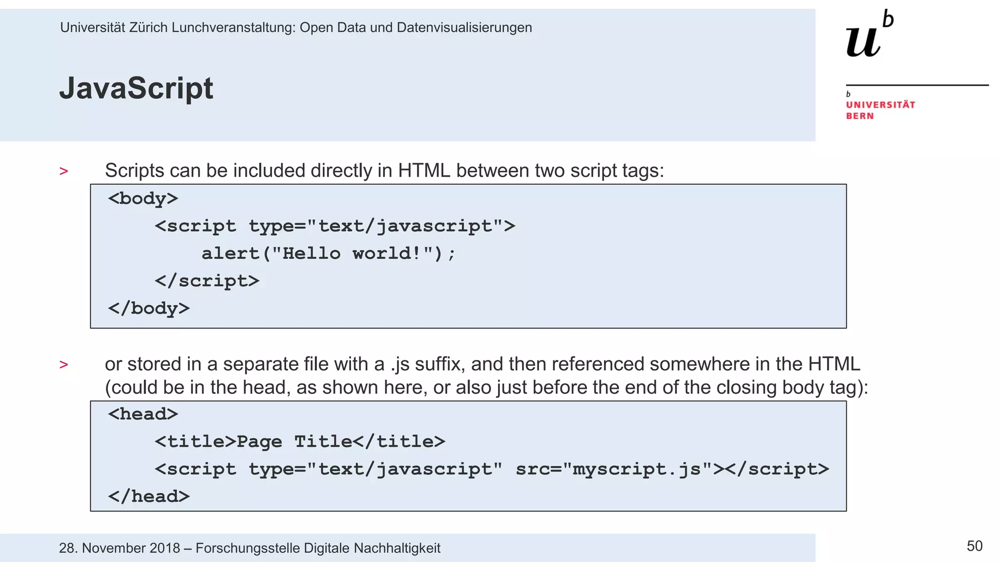 Universität Zürich Lunchveranstaltung: Open Data und Datenvisualisierungen
5028. November 2018 – Forschungsstelle Digitale Nachhaltigkeit
JavaScript
> Scripts can be included directly in HTML between two script tags:
<body>
<script type="text/javascript">
alert("Hello world!");
</script>
</body>
> or stored in a separate file with a .js suffix, and then referenced somewhere in the HTML
(could be in the head, as shown here, or also just before the end of the closing body tag):
<head>
<title>Page Title</title>
<script type="text/javascript" src="myscript.js"></script>
</head>
 