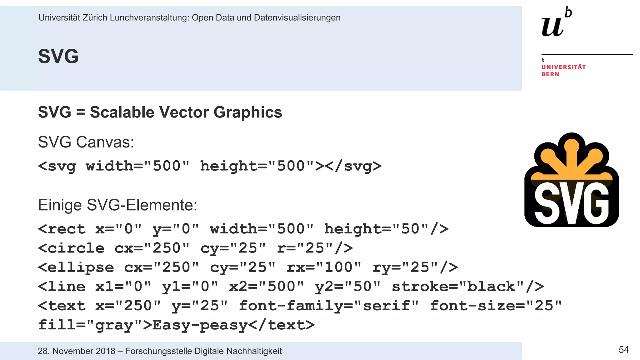 Universität Zürich Lunchveranstaltung: Open Data und Datenvisualisierungen
5428. November 2018 – Forschungsstelle Digitale Nachhaltigkeit
SVG
SVG = Scalable Vector Graphics
SVG Canvas:
<svg width="500" height="500"></svg>
Einige SVG-Elemente:
<rect x="0" y="0" width="500" height="50"/>
<circle cx="250" cy="25" r="25"/>
<ellipse cx="250" cy="25" rx="100" ry="25"/>
<line x1="0" y1="0" x2="500" y2="50" stroke="black"/>
<text x="250" y="25" font-family="serif" font-size="25"
fill="gray">Easy-peasy</text>
 