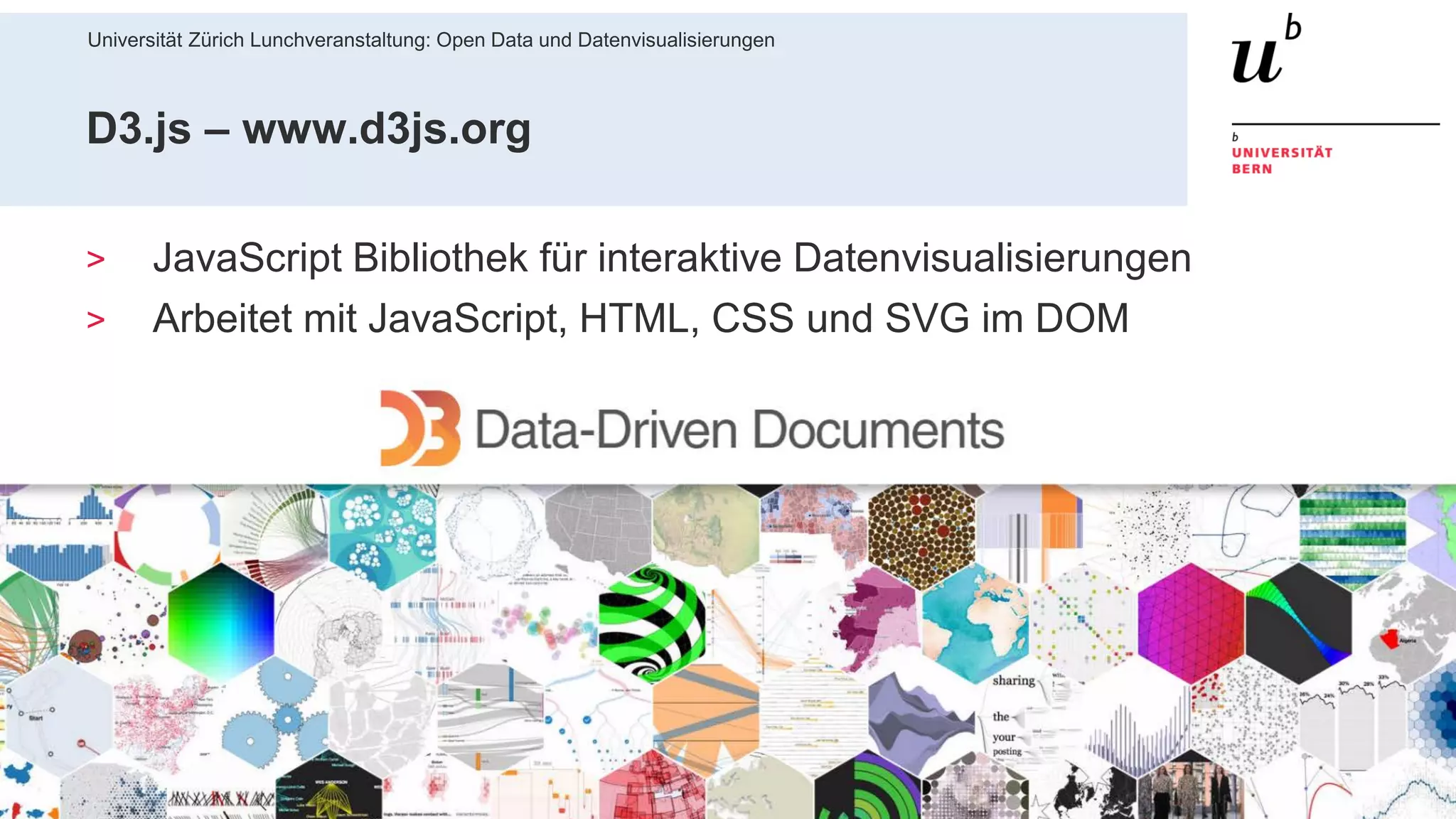 Universität Zürich Lunchveranstaltung: Open Data und Datenvisualisierungen
5628. November 2018 – Forschungsstelle Digitale Nachhaltigkeit
D3.js – www.d3js.org
> JavaScript Bibliothek für interaktive Datenvisualisierungen
> Arbeitet mit JavaScript, HTML, CSS und SVG im DOM
 