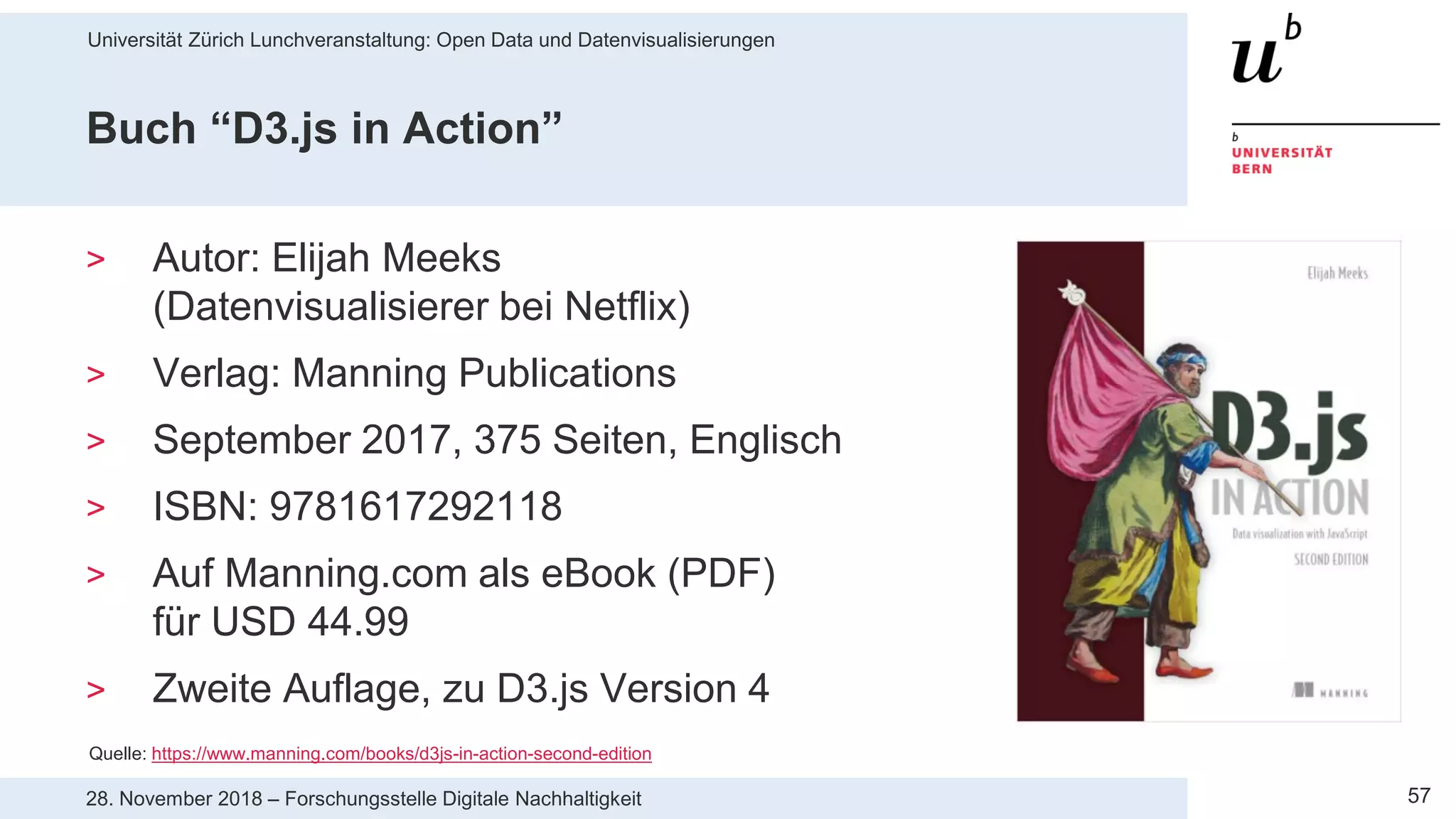 Universität Zürich Lunchveranstaltung: Open Data und Datenvisualisierungen
5728. November 2018 – Forschungsstelle Digitale Nachhaltigkeit
Buch “D3.js in Action”
> Autor: Elijah Meeks
(Datenvisualisierer bei Netflix)
> Verlag: Manning Publications
> September 2017, 375 Seiten, Englisch
> ISBN: 9781617292118
> Auf Manning.com als eBook (PDF)
für USD 44.99
> Zweite Auflage, zu D3.js Version 4
Quelle: https://www.manning.com/books/d3js-in-action-second-edition
 