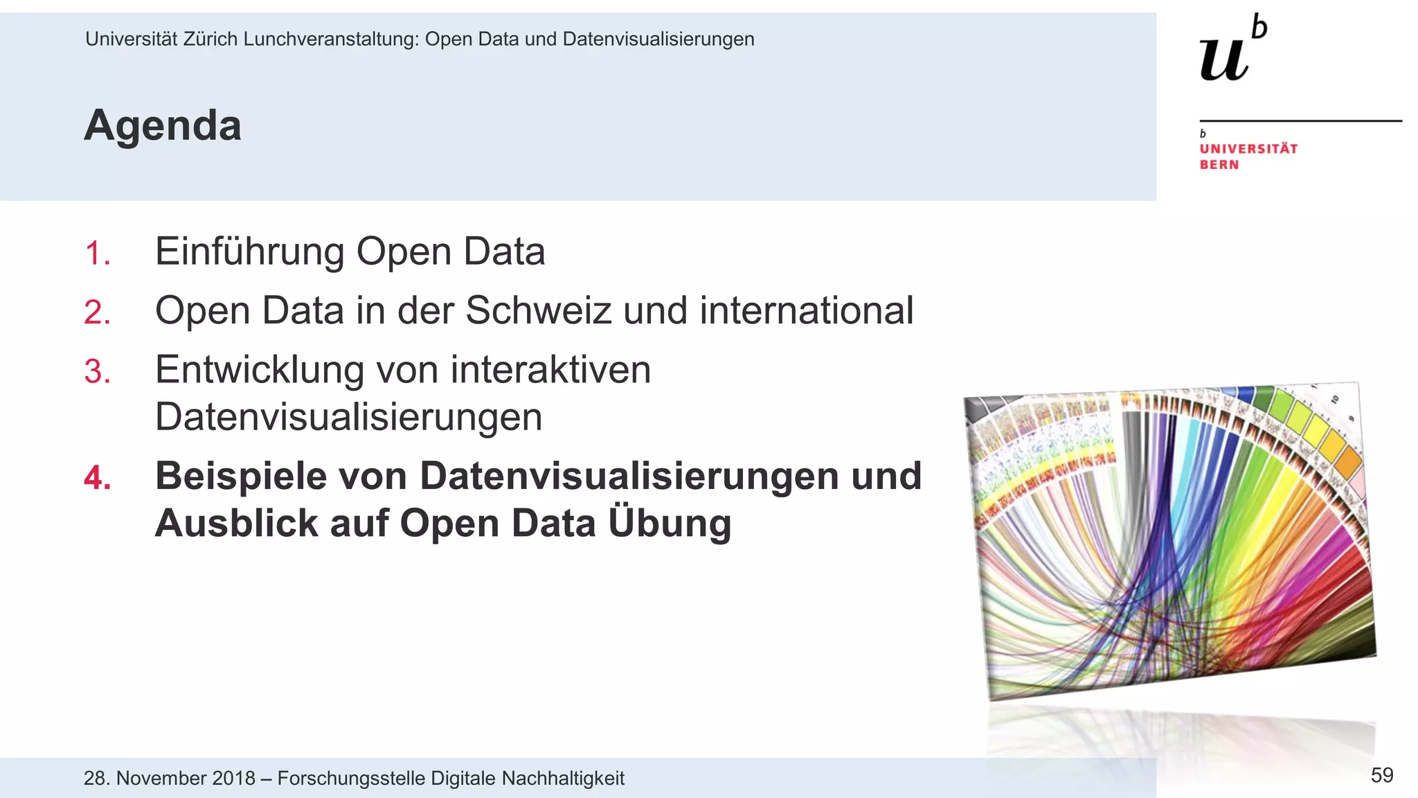 Universität Zürich Lunchveranstaltung: Open Data und Datenvisualisierungen
5928. November 2018 – Forschungsstelle Digitale Nachhaltigkeit
Agenda
1. Einführung Open Data
2. Open Data in der Schweiz und international
3. Entwicklung von interaktiven
Datenvisualisierungen
4. Beispiele von Datenvisualisierungen und
Ausblick auf Open Data Übung
 