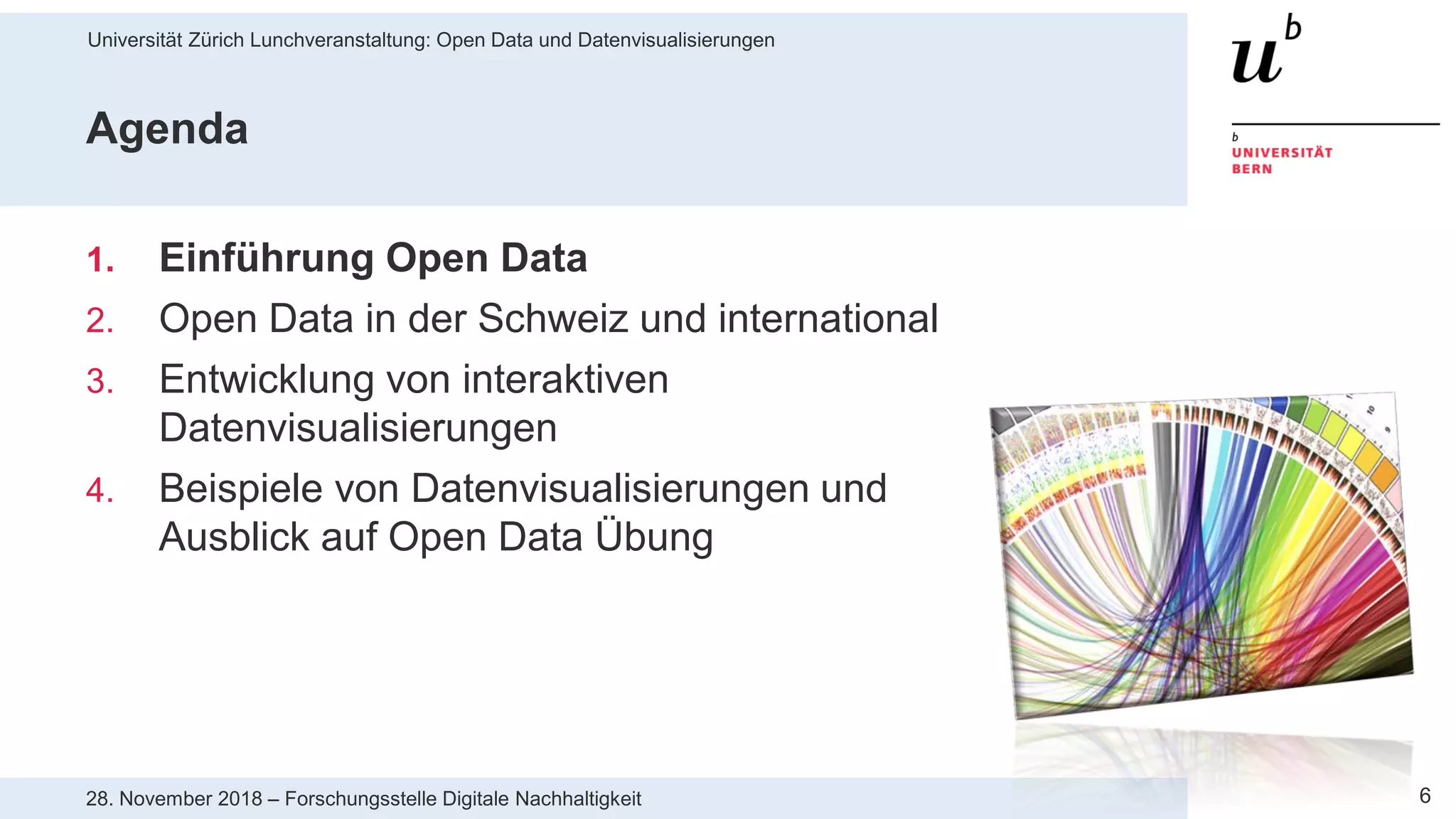 Universität Zürich Lunchveranstaltung: Open Data und Datenvisualisierungen
628. November 2018 – Forschungsstelle Digitale Nachhaltigkeit
Agenda
1. Einführung Open Data
2. Open Data in der Schweiz und international
3. Entwicklung von interaktiven
Datenvisualisierungen
4. Beispiele von Datenvisualisierungen und
Ausblick auf Open Data Übung
 