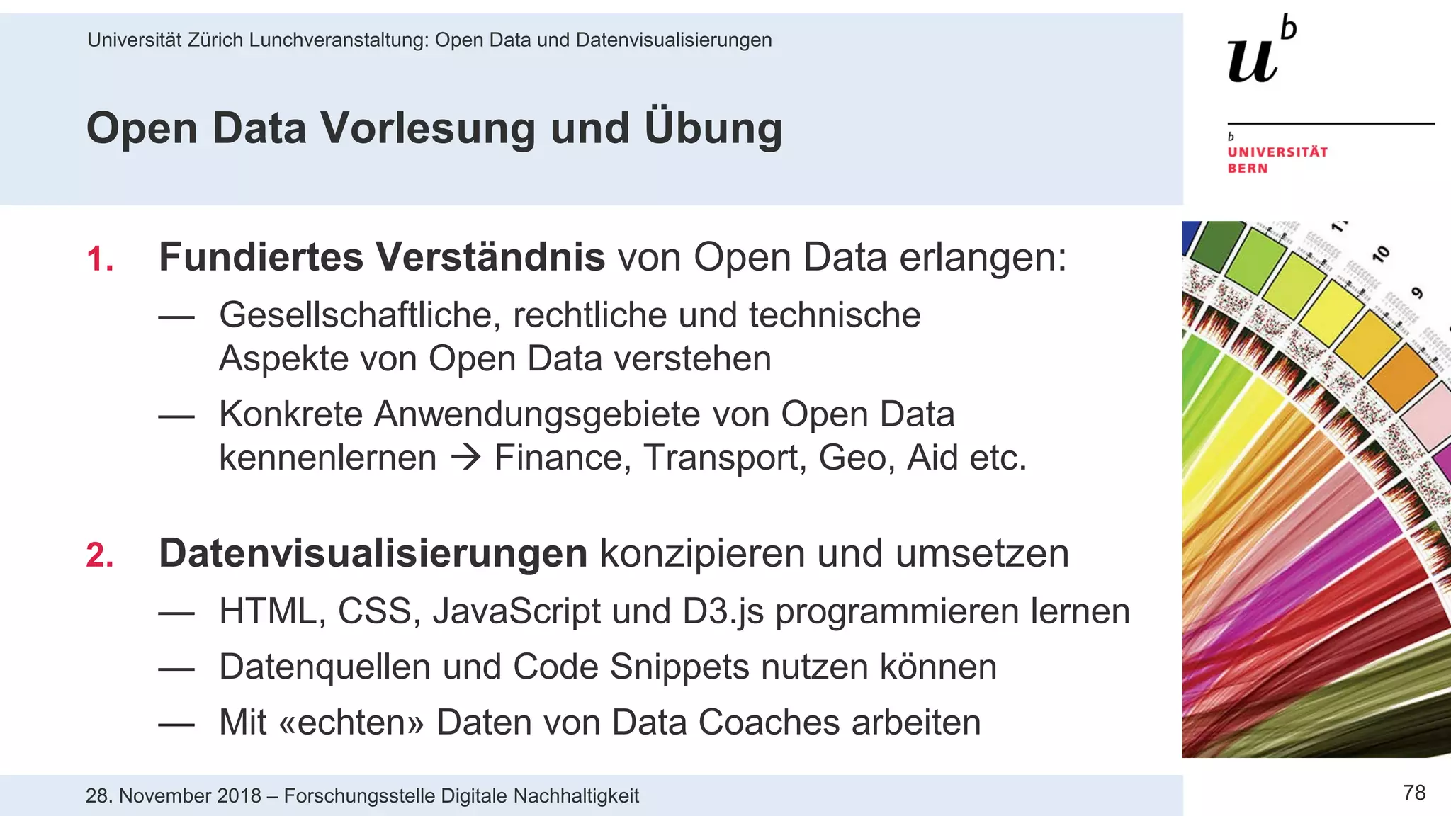 Universität Zürich Lunchveranstaltung: Open Data und Datenvisualisierungen
7828. November 2018 – Forschungsstelle Digitale Nachhaltigkeit
Open Data Vorlesung und Übung
1. Fundiertes Verständnis von Open Data erlangen:
— Gesellschaftliche, rechtliche und technische
Aspekte von Open Data verstehen
— Konkrete Anwendungsgebiete von Open Data
kennenlernen  Finance, Transport, Geo, Aid etc.
2. Datenvisualisierungen konzipieren und umsetzen
— HTML, CSS, JavaScript und D3.js programmieren lernen
— Datenquellen und Code Snippets nutzen können
— Mit «echten» Daten von Data Coaches arbeiten
 