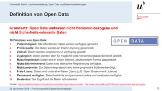 Universität Zürich Lunchveranstaltung: Open Data und Datenvisualisierungen
1228. November 2018 – Forschungsstelle Digitale Nachhaltigkeit
Definition von Open Data
Grundsatz: Open Data umfassen nicht Personen-bezogene und
nicht Sicherheits-relevante Daten
10 Prinzipien von Open Data:
1. Vollständigkeit: Alle öffentlichen Daten werden verfügbar gemacht.
2. Primärquelle: Die Daten werden an ihrem Ursprung gesammelt.
3. Zeitnah: Daten werden umgehend zur Verfügung gestellt.
4. Zugänglich: Daten werden allen für möglichst viele Verwendungszwecke bereit gestellt.
5. Maschinenlesbar: Daten sind in einem offenen, strukturiertem Format gespeichert.
6. Nicht diskriminierend: Daten sind allen ohne Registrierung verfügbar.
7. Nicht proprietär: Zur Dateninterpretation wird keine proprietäre Software benötigt.
8. Freie Lizenz: Daten sind unter einer freien Lizenz (z.B. Open Government Licence).
9. Permanent verfügbar: Datenbestände sind permanent online und versioniert verfügbar.
10. Kostenlos: Der Zugriff auf die Daten ist kostenlos.
Quellen: http://sunlightfoundation.com/policy/documents/ten-open-data-principles/ http://www.netzpolitik.org/2010/8-open-government-data-prinzipien/
 