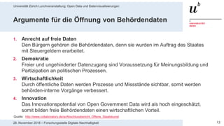 Universität Zürich Lunchveranstaltung: Open Data und Datenvisualisierungen
1328. November 2018 – Forschungsstelle Digitale Nachhaltigkeit
Argumente für die Öffnung von Behördendaten
1. Anrecht auf freie Daten
Den Bürgern gehören die Behördendaten, denn sie wurden im Auftrag des Staates
mit Steuergeldern erarbeitet.
2. Demokratie
Freier und ungehinderter Datenzugang sind Voraussetzung für Meinungsbildung und
Partizipation an politischen Prozessen.
3. Wirtschaftlichkeit
Durch öffentliche Daten werden Prozesse und Missstände sichtbar, somit werden
behörden-interne Vorgänge verbessert.
4. Innovation
Das Innovationspotential von Open Government Data wird als hoch eingeschätzt,
somit bilden freie Behördendaten einen wirtschaftlichen Vorteil.
Quelle: http://www.collaboratory.de/w/Abschlussbericht_Offene_Staatskunst
 