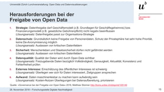 Universität Zürich Lunchveranstaltung: Open Data und Datenvisualisierungen
1528. November 2018 – Forschungsstelle Digitale Nachhaltigkeit
Herausforderungen bei der
Freigabe von Open Data
1. Strategie: Datenfreigabe darf Geschäftsmodell (z.B. Grundlagen für Geschäftsgeheimnis) bzw.
Finanzierungsmodell (z.B. gesetzliche Gebührenpflicht) nicht negativ beeinflussen
Lösungsansatz: Datenfreigabe passt zur Organisations-Strategie
2. Datenschutz: Grundsätzlich keine Freigabe von Personendaten, Schutz der Privatsphäre hat sehr hohe Priorität,
keine De-Anonymisierung möglich
Lösungsansatz: Auslassen von kritischen Datenfeldern
3. Sicherheit: Menschenleben und Staatssicherheit dürfen nicht gefährdet werden
Lösungsansatz: Auslassen von kritischen Datenfeldern
4. Datenqualität: Qualität der Daten wird durch Open Data sichtbar
Lösungsansatz: Freizugebende Daten bezüglich Vollständigkeit, Genauigkeit, Aktualität, Konsistenz und
Fehlerfreiheit prüfen
5. Externes Interesse: Einschätzung des öffentlichen Interesses ist schwierig
Lösungsansatz: Überlegen wer sich für Daten interessiert, Zielgruppen ansprechen
6. Aufwand: Daten maschinenlesbar zu machen kann aufwändig sein
Lösungsansatz: Kosten-Nutzen Überlegungen bei Datenaufbereitung, priorisieren
Quelle: «Governance bei der Freigabe von Open Data» 2016, Matthias Stürmer http://boris.unibe.ch/id/eprint/105149
 