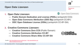 Universität Zürich Lunchveranstaltung: Open Data und Datenvisualisierungen
1828. November 2018 – Forschungsstelle Digitale Nachhaltigkeit
Open Data Lizenzen
1. Open Data Lizenzen:
— Public Domain Dedication and License (PDDL) (entspricht CC0)
— Open Data Commons Attribution (ODC-By) (entspricht CC-BY)
— ODC Open Database License (ODbL) (entspricht CC-BY-SA)
2. Creative Commons Lizenzen:
— Creative Commons Zero CC0 (Public Domain)
— Creative Commons Attribution CC-BY
— Creative Commons Share Alike CC-BY-SA
Quellen: http://opendatacommons.org/licenses/ http://opendefinition.org
https://creativecommons.org
 