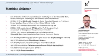 Universität Zürich Lunchveranstaltung: Open Data und Datenvisualisierungen
228. November 2018 – Forschungsstelle Digitale Nachhaltigkeit
Matthias Stürmer
> Seit 2013 Leiter der Forschungsstelle Digitale Nachhaltigkeit an der Universität Bern,
Dozentur für Digitale Nachhaltigkeit am Institut für Wirtschaftsinformatik
> 2010 bis 2013 bei EY (Ernst & Young) als Senior Consultant/Manager im IT Advisory:
Beratung zu Open Source Software, Open Data und Social Media
> 2009 bis 2010 Business Development und Projektleiter bei Liip AG
> 2006 bis 2009 Assistent an der ETH Zürich bei Prof. Georg von Krogh
am Lehrstuhl für Strategisches Management und Innovation
> 2000 bis 2005 Studium Betriebswirtschaft und Informatik an der
Universität Bern, Lizenziatsarbeit zu Open Source Community Building
> Seit 2017 Mitglied Arbeitsgruppe Smart Capital Region der Hauptstadtregion Schweiz
> Seit 2016 Präsident Verein Digital Impact Network
> Seit 2012 Mitgründer und Vorstandsmitglied Verein Opendata.ch
> Seit 2009 Geschäftsleiter Parlamentarische Gruppe Digitale Nachhaltigkeit
> Seit 2006 Vorstandsmitglied Verein CH Open
> Seit 2011 EVP-Stadtrat von Bern
Dr. Matthias Stürmer
Dozentur und Leiter
Forschungsstelle Digitale Nachhaltigkeit
Universität Bern
Institut für Wirtschaftsinformatik
Engehaldenstrasse 8
CH-3012 Bern
Telefon: +41 31 631 38 09
Mobile: +41 76 368 81 65
Tel: +41 31 631 38 79 (Sekretariat)
Twitter: @maemst
matthias.stuermer@iwi.unibe.ch
www.digitale-nachhaltigkeit.unibe.ch
 