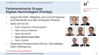Universität Zürich Lunchveranstaltung: Open Data und Datenvisualisierungen
2128. November 2018 – Forschungsstelle Digitale Nachhaltigkeit
Parlamentarische Gruppe
Digitale Nachhaltigkeit (Parldigi)
> Gegründet 2009, Mitglieder sind rund 50 National-
und Ständeräte aus allen Schweizer Parteien
> Setzt sich ein für
— freien Zugang zu Wissensgütern
— Open Source Software
— Open Standards
— Open Government Data
— Open Content
> Organisiert Parlamentarier-Dinner, Roundtables,
Open Hearings etc.
Link: https://www.digitale-nachhaltigkeit.ch
 
