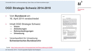Universität Zürich Lunchveranstaltung: Open Data und Datenvisualisierungen
2728. November 2018 – Forschungsstelle Digitale Nachhaltigkeit
OGD Strategie Schweiz 2014-2018
> Vom Bundesrat am
16. April 2014 verabschiedet
> Inhalt OGD Strategie Schweiz:
— Vision
— Zielsetzungen
— Rahmenbedingungen
— Umsetzung
> Verantwortlich für Umsetzung:
Schweizerisches Bundesarchiv
Quelle: https://www.news.admin.ch/message/index.html?lang=de&msg-id=52688
 